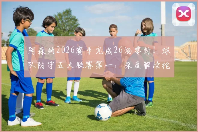 阿森纳2026赛季完成26场零封!球队防守五大联赛第一,深度解读枪手后防固若金汤之谜