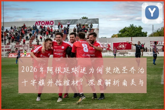 2026年阿根廷球迷为何焚烧圣乔治十字旗并抬棺材？深度解析南美与英国球迷冲突根源