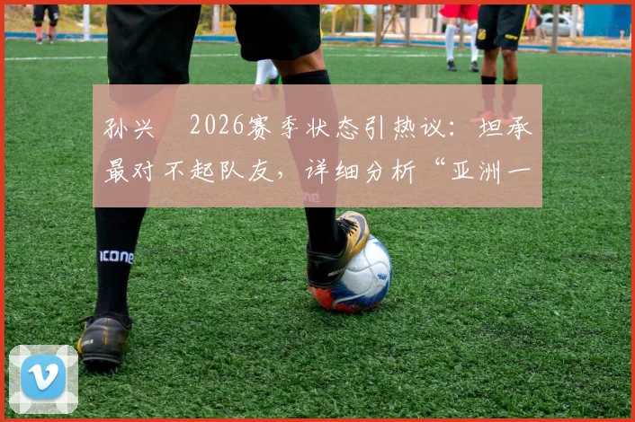 孙兴慜2026赛季状态引热议：坦承最对不起队友，详细分析“亚洲一哥”屡失良机背后原因及调整方案