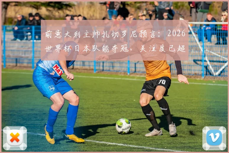 前意大利主帅扎切罗尼预言：2026世界杯日本队能夺冠，关注度已超蓝衣军团