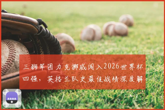 三狮军团力克挪威闯入2026世界杯四强,英格兰队史最佳战绩深度解析与球迷狂欢纪实
