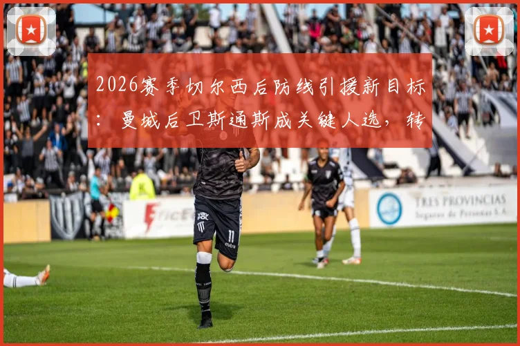 2026赛季切尔西后防线引援新目标：曼城后卫斯通斯成关键人选，转会可能性与最新动态一览