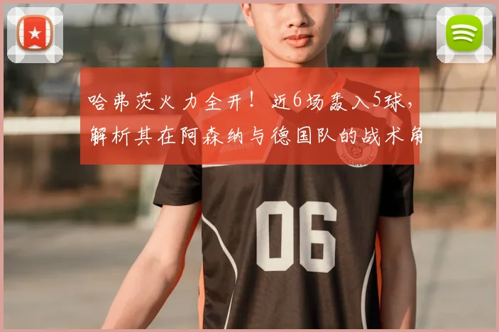 哈弗茨火力全开！近6场轰入5球，解析其在阿森纳与德国队的战术角色变化