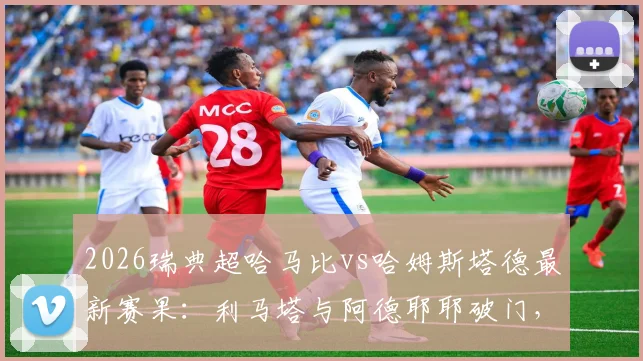 2026瑞典超哈马比vs哈姆斯塔德最新赛果:利马塔与阿德耶耶破门,两队1-1握手言和,附全场数据解读