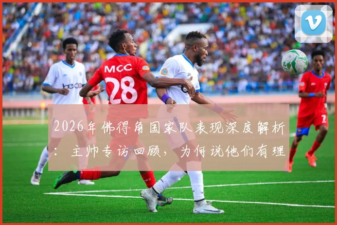 2026年佛得角国家队表现深度解析：主帅专访回顾，为何说他们有理由骄傲