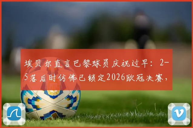 埃贝尔直言巴黎球员庆祝过早:2-5落后时仿佛已锁定2026欧冠决赛,回顾争议瞬间与赛后深度分析