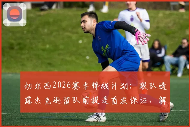 切尔西2026赛季锋线计划:跟队透露杰克逊留队前提是首发保证,解析球员续约关键条件