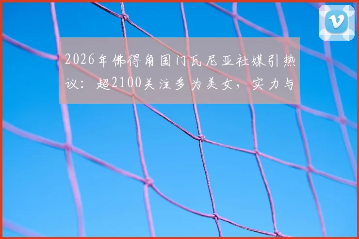 2026年佛得角国门瓦尼亚社媒引热议：超2100关注多为美女，实力与趣闻深度解读