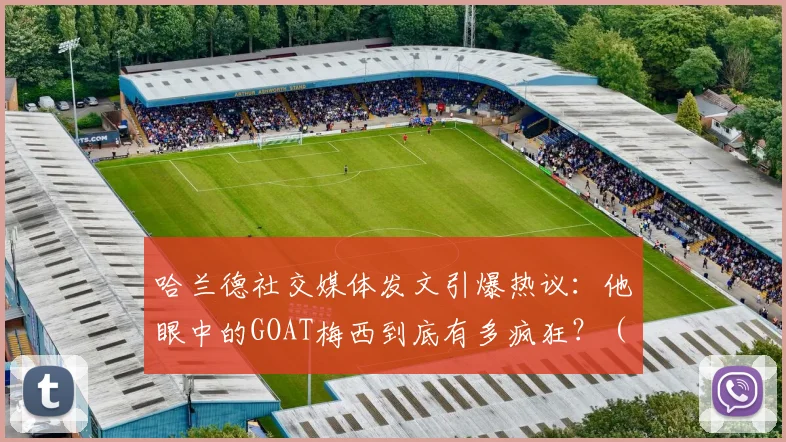 哈兰德社交媒体发文引爆热议:他眼中的GOAT梅西到底有多疯狂?(附事件详细解读)