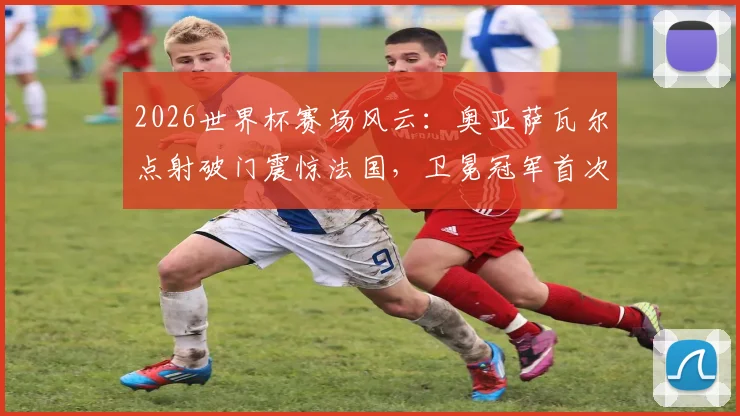 2026世界杯赛场风云：奥亚萨瓦尔点射破门震惊法国，卫冕冠军首次落后背后解析