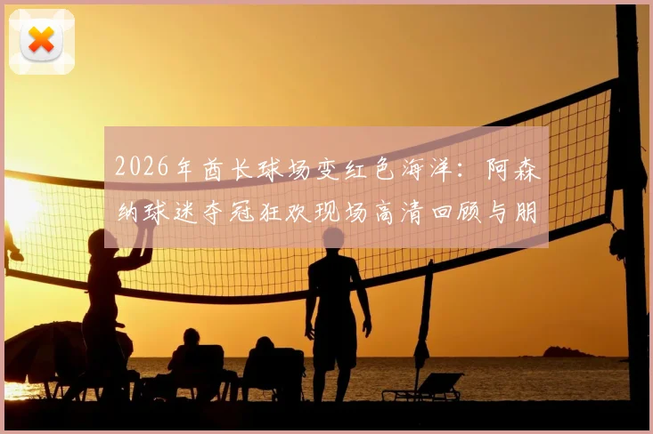 2026年酋长球场变红色海洋:阿森纳球迷夺冠狂欢现场高清回顾与朋友圈文案分享
