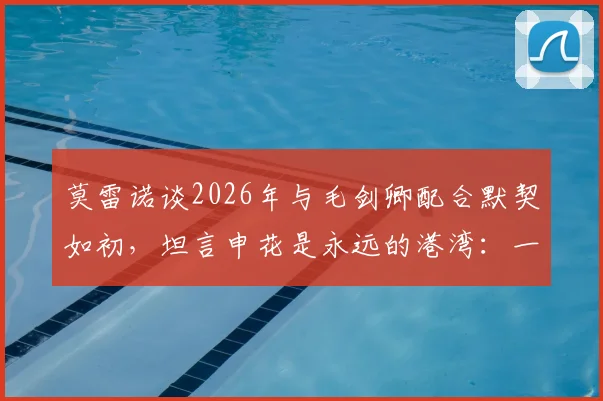 莫雷诺谈2026年与毛剑卿配合默契如初，坦言申花是永远的港湾：一位功勋外援的心路历程与未来展望