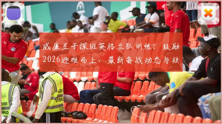 威廉王子探班英格兰队训练:鼓励2026迎难而上,最新备战动态与核心挑战解读