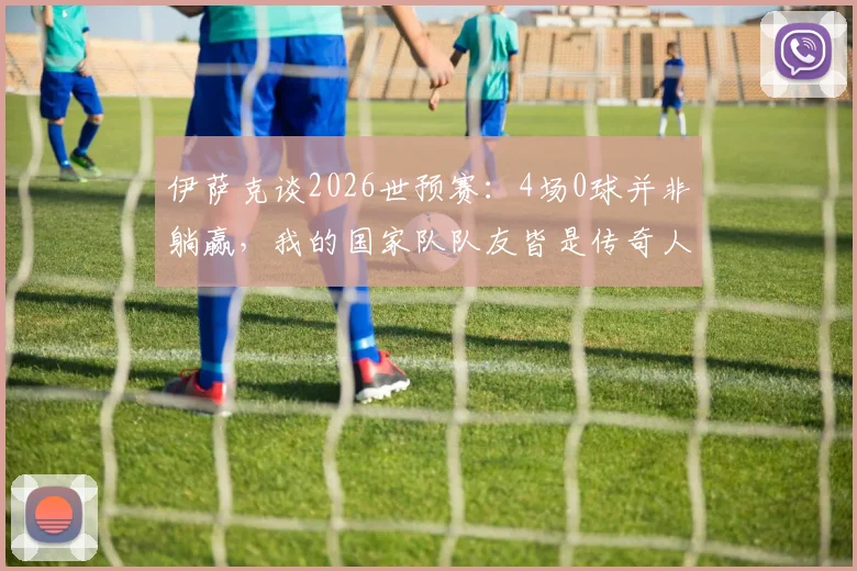 伊萨克谈2026世预赛:4场0球并非躺赢,我的国家队队友皆是传奇人物,全靠团队力量
