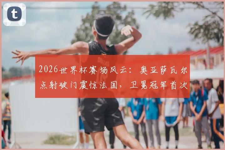2026世界杯赛场风云：奥亚萨瓦尔点射破门震惊法国，卫冕冠军首次落后背后解析
